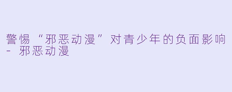 警惕“邪恶动漫”对青少年的负面影响-邪恶动漫