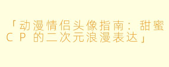 「动漫情侣头像指南:甜蜜CP的二次元浪漫表达」