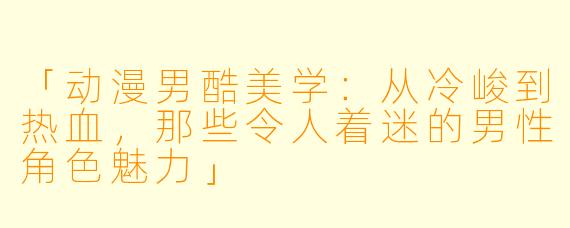 「动漫男酷美学:从冷峻到热血,那些令人着迷的男性角色魅力」