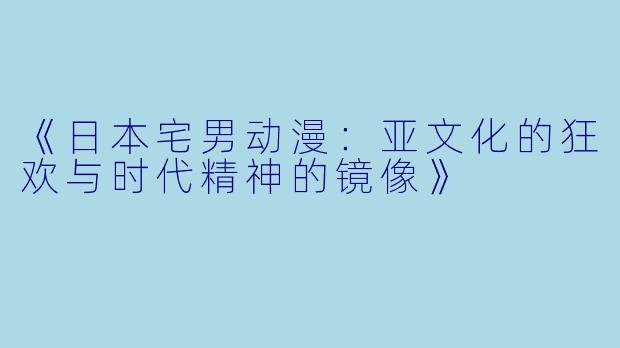 《日本宅男动漫：亚文化的狂欢与时代精神的镜像》