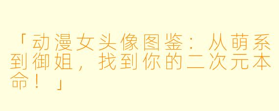 「动漫女头像图鉴：从萌系到御姐，找到你的二次元本命！」