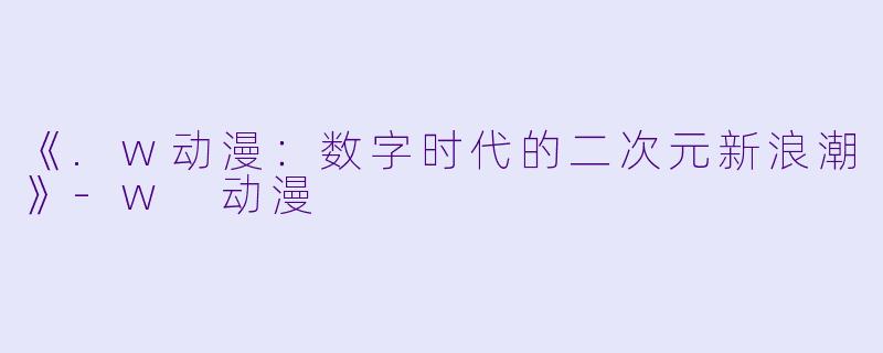 《.w动漫：数字时代的二次元新浪潮》-w 动漫