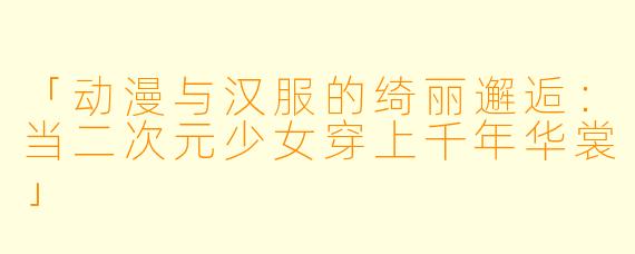 「动漫与汉服的绮丽邂逅：当二次元少女穿上千年华裳」