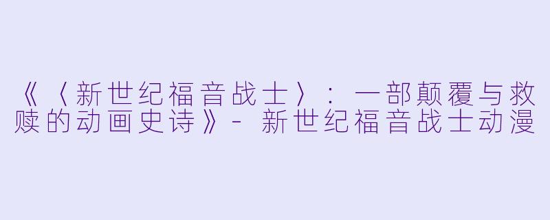 《〈新世纪福音战士〉：一部颠覆与救赎的动画史诗》-新世纪福音战士动漫