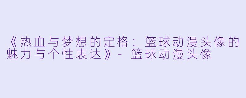 《热血与梦想的定格：篮球动漫头像的魅力与个性表达》-篮球动漫头像
