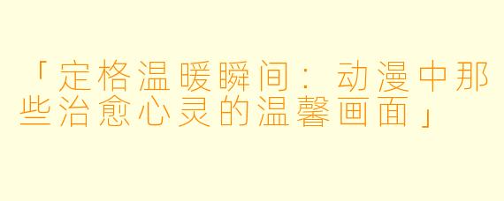 「定格温暖瞬间：动漫中那些治愈心灵的温馨画面」