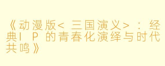 《动漫版<三国演义>：经典IP的青春化演绎与时代共鸣》