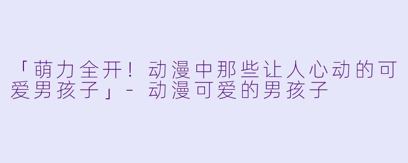 「萌力全开！动漫中那些让人心动的可爱男孩子」-动漫可爱的男孩子
