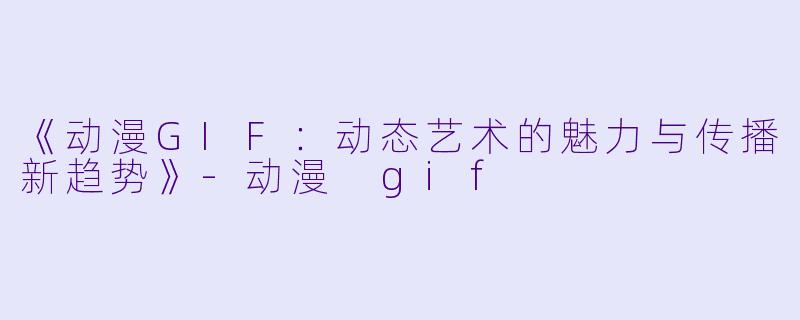 《动漫GIF：动态艺术的魅力与传播新趋势》-动漫 gif