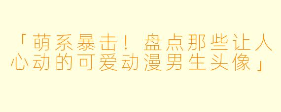 「萌系暴击！盘点那些让人心动的可爱动漫男生头像」