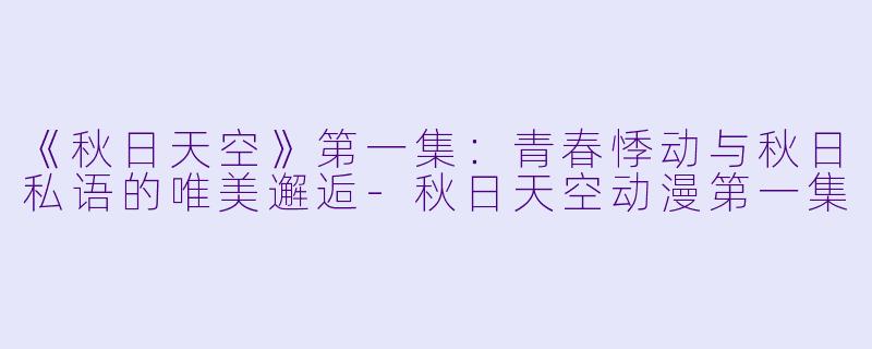 《秋日天空》第一集:青春悸动与秋日私语的唯美邂逅-秋日天空动漫第一集
