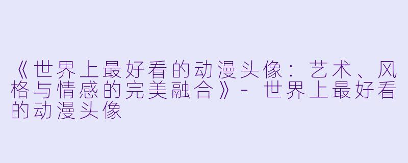 《世界上最好看的动漫头像：艺术、风格与情感的完美融合》-世界上最好看的动漫头像