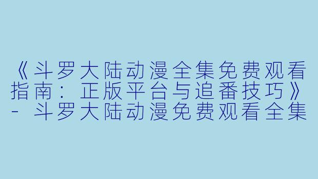 《斗罗大陆动漫全集免费观看指南：正版平台与追番技巧》-斗罗大陆动漫免费观看全集