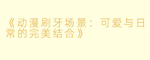 《动漫刷牙场景:可爱与日常的完美结合》
