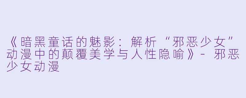 《暗黑童话的魅影：解析“邪恶少女”动漫中的颠覆美学与人性隐喻》-邪恶少女动漫