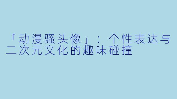 「动漫骚头像」：个性表达与二次元文化的趣味碰撞