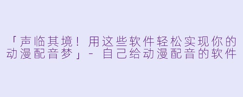 「声临其境！用这些软件轻松实现你的动漫配音梦」-自己给动漫配音的软件