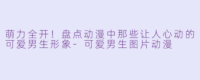 萌力全开!盘点动漫中那些让人心动的可爱男生形象-可爱男生图片动漫