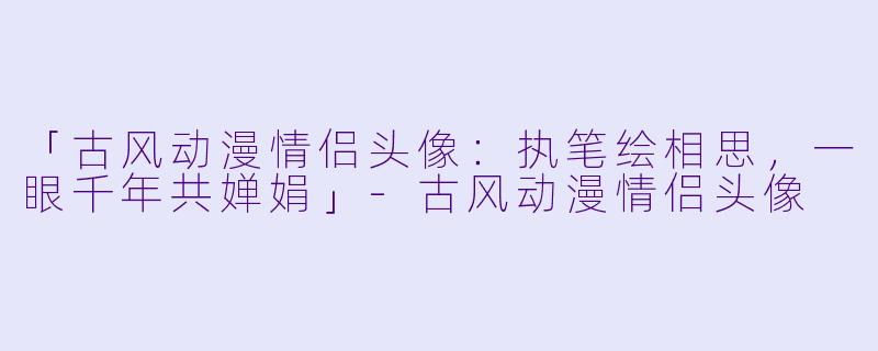「古风动漫情侣头像：执笔绘相思，一眼千年共婵娟」-古风动漫情侣头像