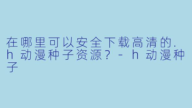 在哪里可以安全下载高清的.h动漫种子资源？-h动漫种子