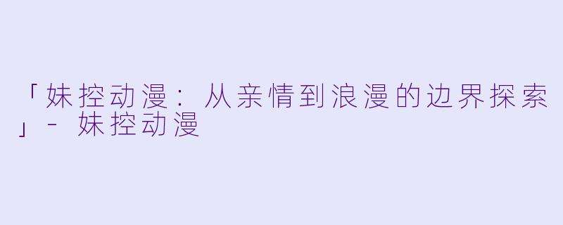 「妹控动漫:从亲情到浪漫的边界探索」-妹控动漫