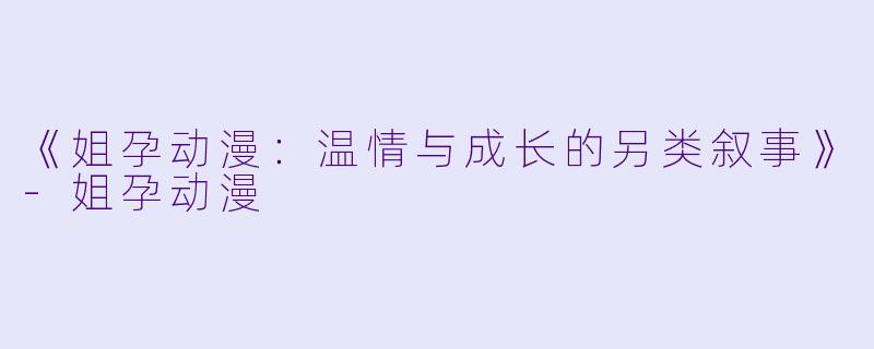 《姐孕动漫:温情与成长的另类叙事》-姐孕动漫