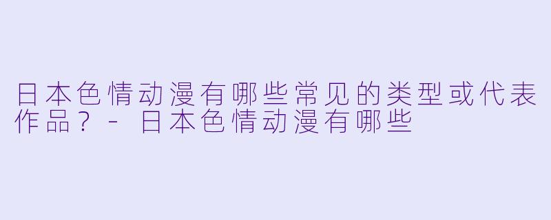 日本色情动漫有哪些常见的类型或代表作品?-日本色情动漫有哪些