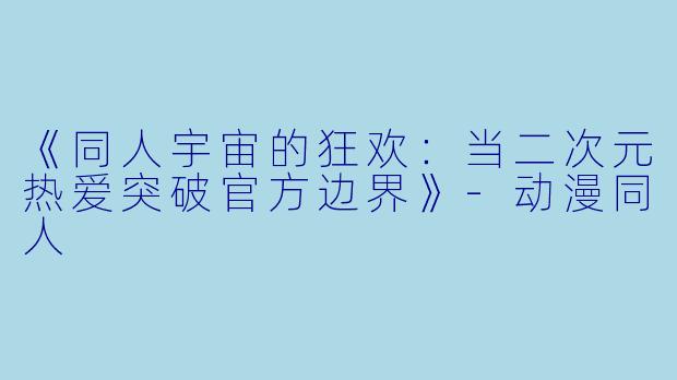 《同人宇宙的狂欢:当二次元热爱突破官方边界》-动漫同人