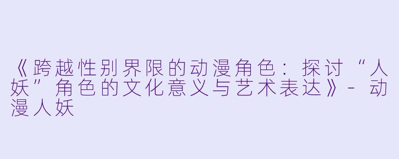 《跨越性别界限的动漫角色：探讨“人妖”角色的文化意义与艺术表达》-动漫人妖