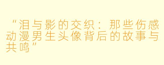 “泪与影的交织：那些伤感动漫男生头像背后的故事与共鸣”