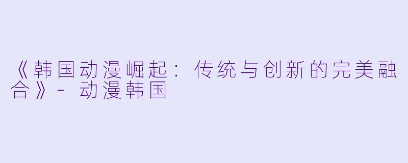 《韩国动漫崛起:传统与创新的完美融合》-动漫韩国