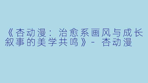 《杏动漫：治愈系画风与成长叙事的美学共鸣》-杏动漫