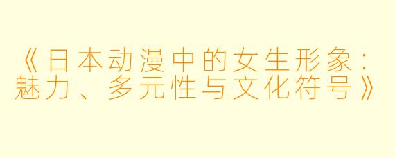 《日本动漫中的女生形象:魅力、多元性与文化符号》