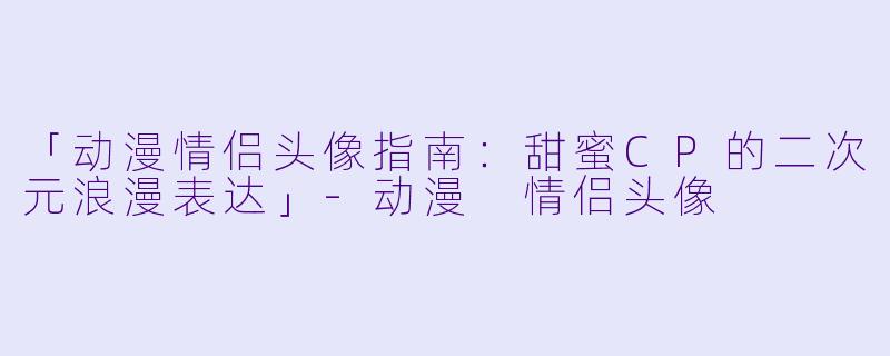 「动漫情侣头像指南:甜蜜CP的二次元浪漫表达」-动漫 情侣头像