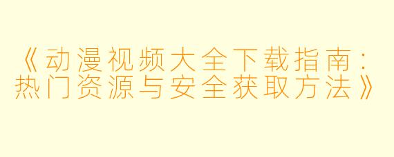 《动漫视频大全下载指南:热门资源与安全获取方法》