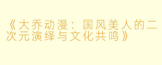 《大乔动漫:国风美人的二次元演绎与文化共鸣》