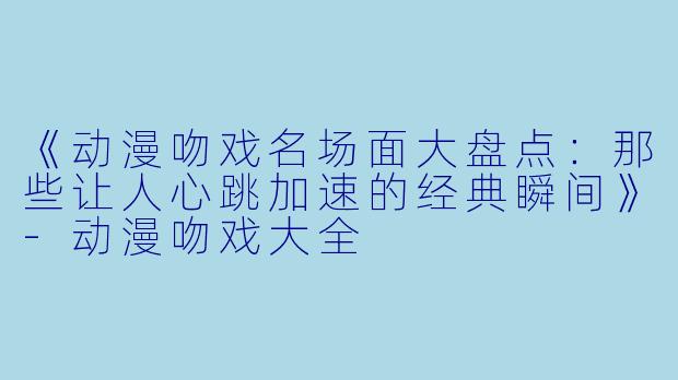 《动漫吻戏名场面大盘点:那些让人心跳加速的经典瞬间》-动漫吻戏大全