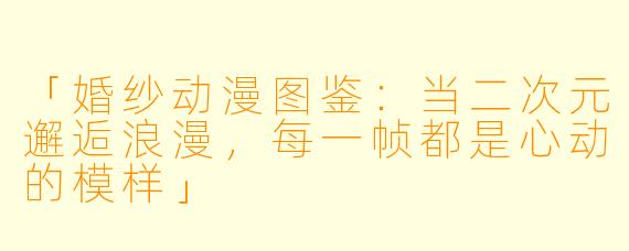 「婚纱动漫图鉴：当二次元邂逅浪漫，每一帧都是心动的模样」