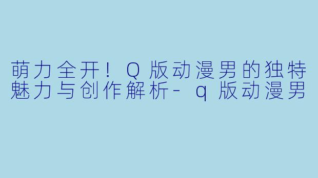 萌力全开！Q版动漫男的独特魅力与创作解析-q版动漫男