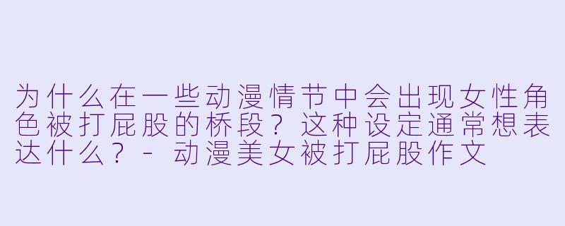 为什么在一些动漫情节中会出现女性角色被打屁股的桥段？这种设定通常想表达什么？-动漫美女被打屁股作文