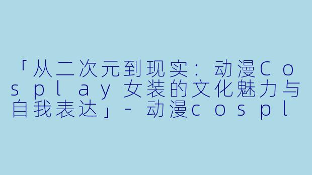 「从二次元到现实：动漫Cosplay女装的文化魅力与自我表达」-动漫cosplay女装