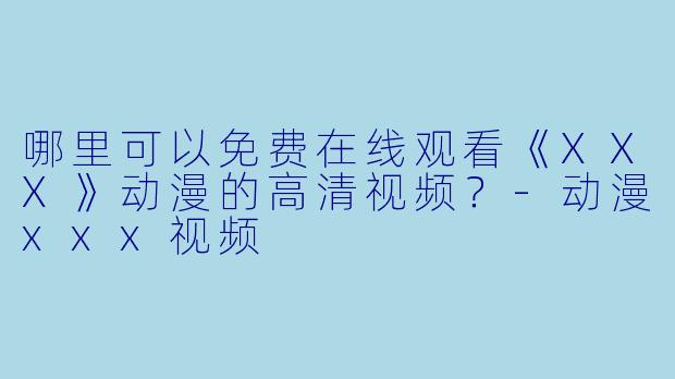 哪里可以免费在线观看《XXX》动漫的高清视频？-动漫xxx视频