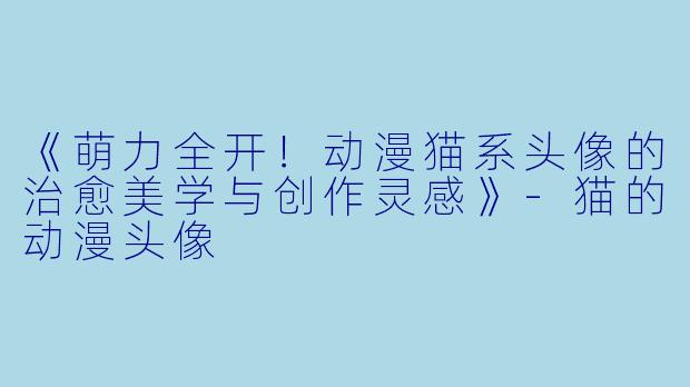 《萌力全开!动漫猫系头像的治愈美学与创作灵感》-猫的动漫头像