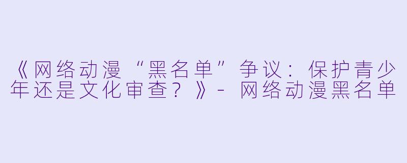 《网络动漫“黑名单”争议：保护青少年还是文化审查？》-网络动漫黑名单