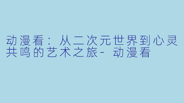 动漫看：从二次元世界到心灵共鸣的艺术之旅-动漫看