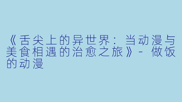 《舌尖上的异世界：当动漫与美食相遇的治愈之旅》-做饭的动漫
