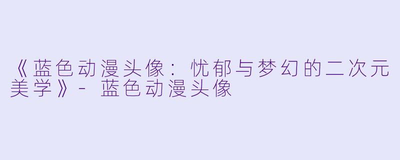 《蓝色动漫头像：忧郁与梦幻的二次元美学》-蓝色动漫头像