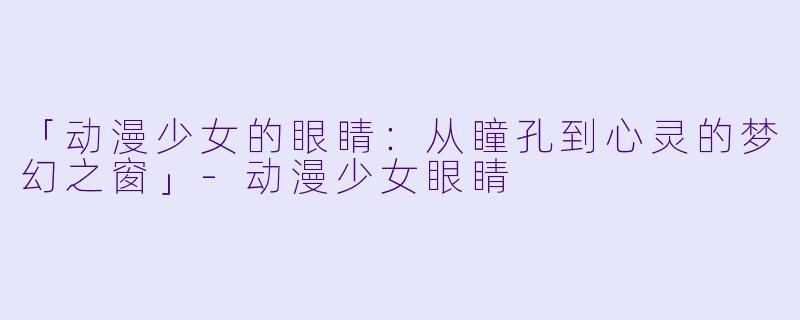 「动漫少女的眼睛:从瞳孔到心灵的梦幻之窗」-动漫少女眼睛