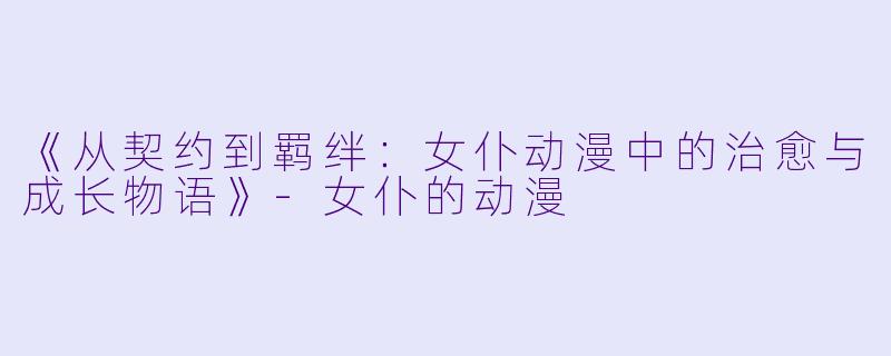 《从契约到羁绊：女仆动漫中的治愈与成长物语》-女仆的动漫