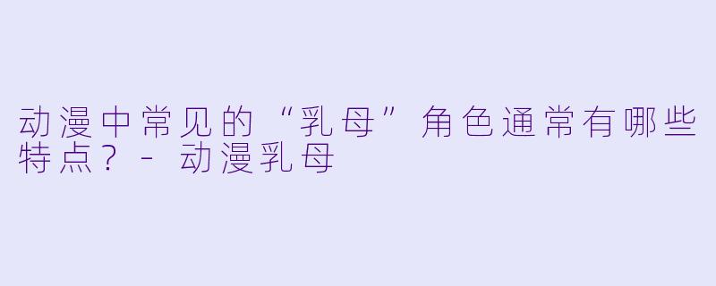 动漫中常见的“乳母”角色通常有哪些特点？-动漫乳母